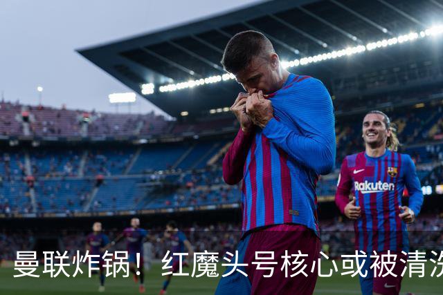 曼联炸锅！红魔头号核心或被清洗！6000 万水货等来上位机会